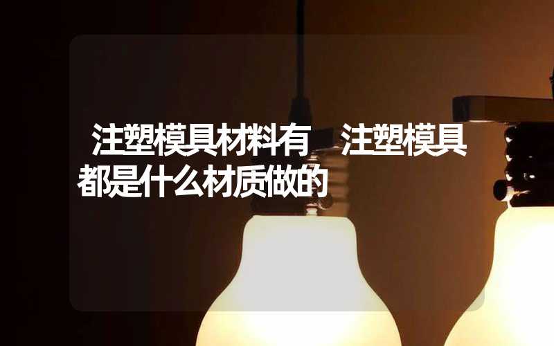 注塑模具材料有 注塑模具都是什么材质做的